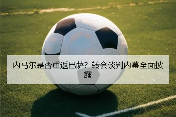 内马尔是否重返巴萨？转会谈判内幕全面披露