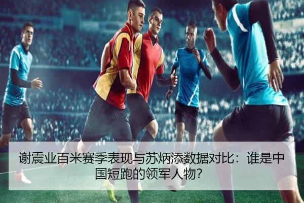 谢震业百米赛季表现与苏炳添数据对比：谁是中国短跑的领军人物？